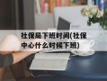 社保局下班时间(社保中心什么时候下班)