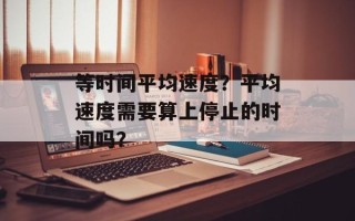 等时间平均速度？平均速度需要算上停止的时间吗？