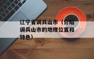 辽宁省调兵山市（介绍调兵山市的地理位置和特色）