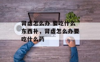 肾虚怎么办 要吃什么东西补，肾虚怎么办要吃什么药