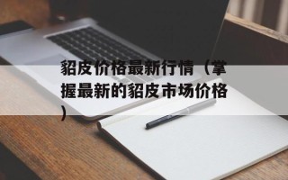 貂皮价格最新行情（掌握最新的貂皮市场价格）