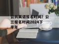 公共英语报名时间？公三报名时间2024下半年