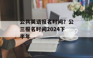公共英语报名时间？公三报名时间2024下半年