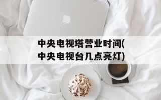 中央电视塔营业时间(中央电视台几点亮灯)