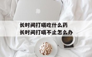 长时间打嗝吃什么药 长时间打嗝不止怎么办