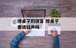 擦桌子的拼音 擦桌子要读轻声吗