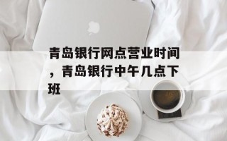 青岛银行网点营业时间，青岛银行中午几点下班