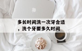 多长时间洗一次牙合适，洗个牙要多久时间