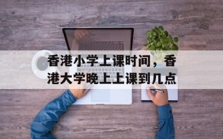 香港小学上课时间，香港大学晚上上课到几点