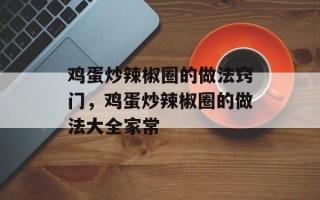 鸡蛋炒辣椒圈的做法窍门，鸡蛋炒辣椒圈的做法大全家常