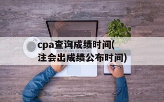 cpa查询成绩时间(注会出成绩公布时间)