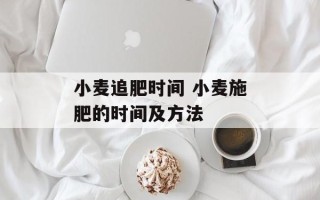 小麦追肥时间 小麦施肥的时间及 *** 