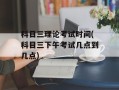 科目三理论考试时间(科目三下午考试几点到几点)