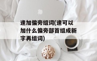逢加偏旁组词(逢可以加什么偏旁部首组成新字再组词)