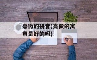 熹微的拼音(熹微的寓意是好的吗)