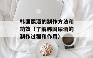 韩国屎酒的制作方法和功效（了解韩国屎酒的制作过程和作用）