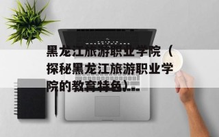 黑龙江旅游职业学院（探秘黑龙江旅游职业学院的教育特色）