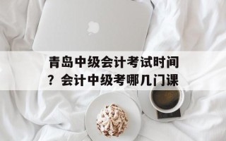 青岛中级会计考试时间？会计中级考哪几门课