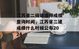 江苏省二级建造师成绩查询时间，江苏省二建成绩什么时候公布2024