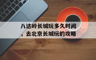 八达岭长城玩多久时间，去北京长城玩的攻略