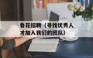 鲁花招聘（寻找优秀人才加入我们的团队）