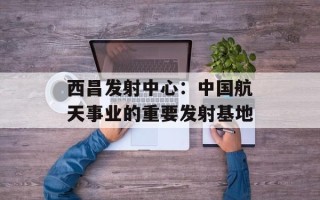 西昌发射中心：中国航天事业的重要发射基地