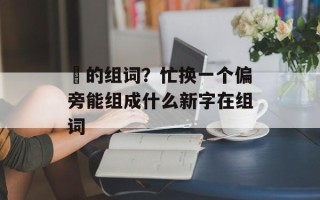 汒的组词？忙换一个偏旁能组成什么新字在组词