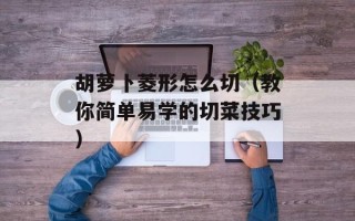 胡萝卜菱形怎么切（教你简单易学的切菜技巧）
