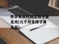 怀孕多长时间生孩子算足月(几个月生孩子算足月)