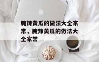 腌辣黄瓜的做法大全家常，腌辣黄瓜的做法大全家常