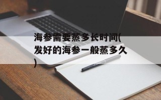 海参需要蒸多长时间(发好的海参一般蒸多久)
