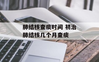 肺结核查痰时间 初治肺结核几个月查痰
