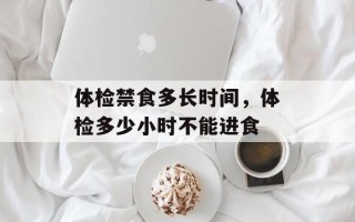 体检禁食多长时间，体检多少小时不能进食