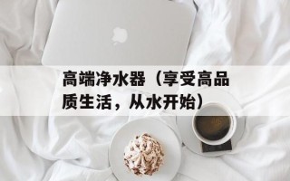 高端净水器（享受高品质生活，从水开始）
