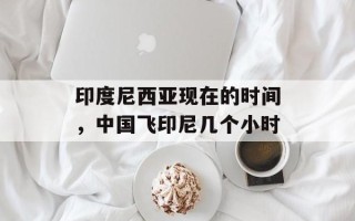 印度尼西亚现在的时间，中国飞印尼几个小时