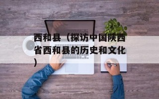 西和县（探访中国陕西省西和县的历史和文化）