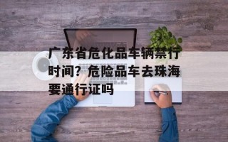广东省危化品车辆禁行时间？危险品车去珠海要通行证吗