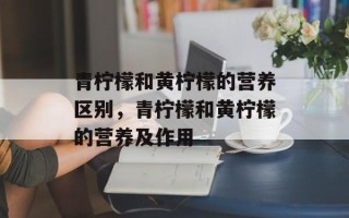 青柠檬和黄柠檬的营养区别，青柠檬和黄柠檬的营养及作用