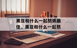 黑豆和什么一起熬粥最佳，黑豆和什么一起熬