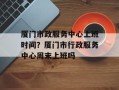 厦门市政服务中心上班时间？厦门市行政服务中心周末上班吗