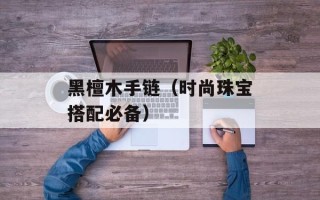 黑檀木手链（时尚珠宝搭配必备）