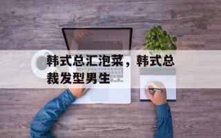 韩式总汇泡菜，韩式总裁发型男生