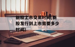 新股上市交易时间(新股发行到上市需要多少时间)