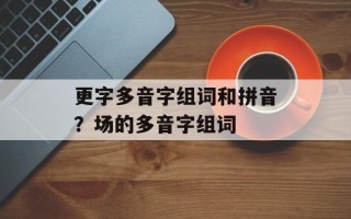 更字多音字组词和拼音？场的多音字组词