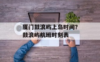 厦门鼓浪屿上岛时间？鼓浪屿航班时刻表