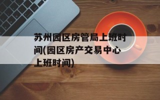 苏州园区房管局上班时间(园区房产交易中心上班时间)