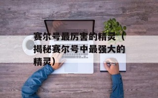 赛尔号最厉害的精灵（揭秘赛尔号中最强大的精灵）