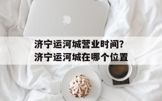 济宁运河城营业时间？济宁运河城在哪个位置