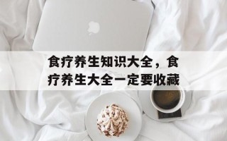 食疗养生知识大全，食疗养生大全一定要收藏