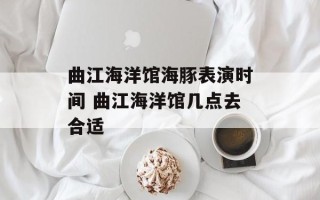 曲江海洋馆海豚表演时间 曲江海洋馆几点去合适